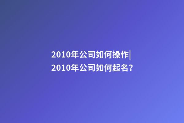 2010年公司如何操作|2010年公司如何起名？-第1張-公司起名-玄機派